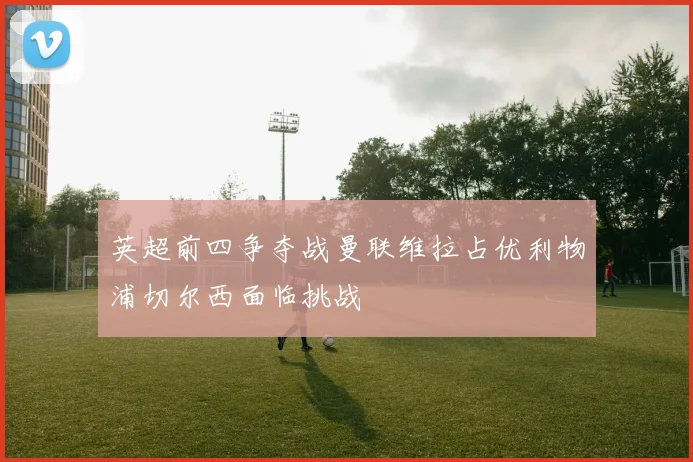 英超前四争夺战曼联维拉占优利物浦切尔西面临挑战