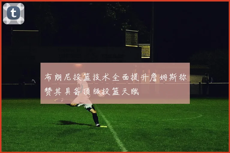 布朗尼投篮技术全面提升詹姆斯称赞其具备顶级投篮天赋