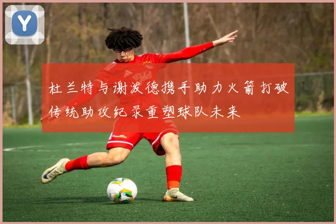 杜兰特与谢泼德携手助力火箭打破传统助攻纪录重塑球队未来