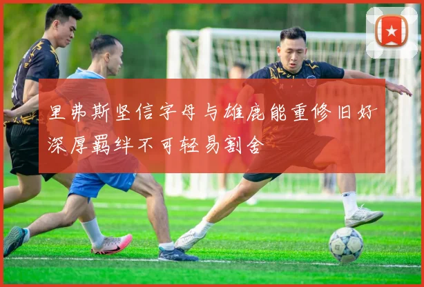 里弗斯坚信字母与雄鹿能重修旧好深厚羁绊不可轻易割舍