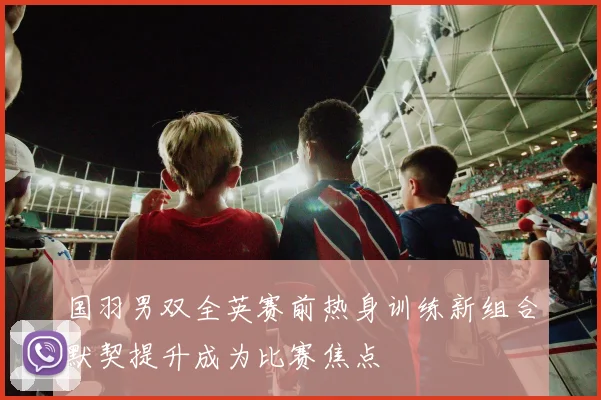 国羽男双全英赛前热身训练新组合默契提升成为比赛焦点