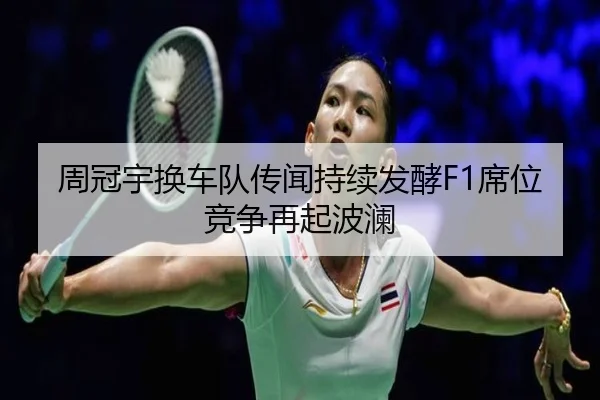 周冠宇换车队传闻持续发酵F1席位竞争再起波澜