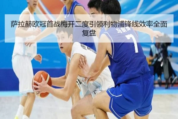 萨拉赫欧冠首战梅开二度引领利物浦锋线效率全面复盘